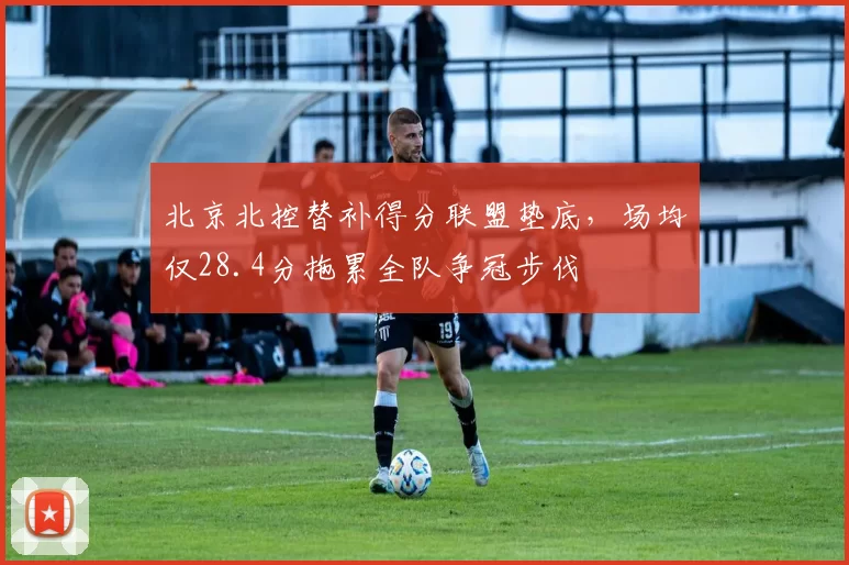 北京北控替补得分联盟垫底,场均仅28.4分拖累全队争冠步伐