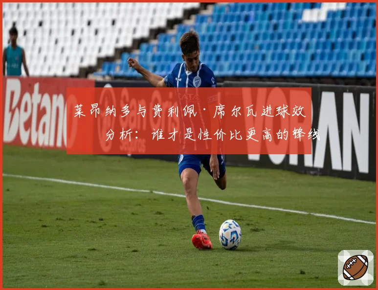 莱昂纳多与费利佩·席尔瓦进球效率分析：谁才是性价比更高的锋线杀手？