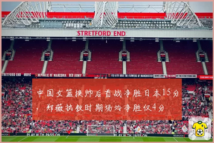 中国女篮换帅后首战净胜日本15分,郑薇执教时期场均净胜仅4分