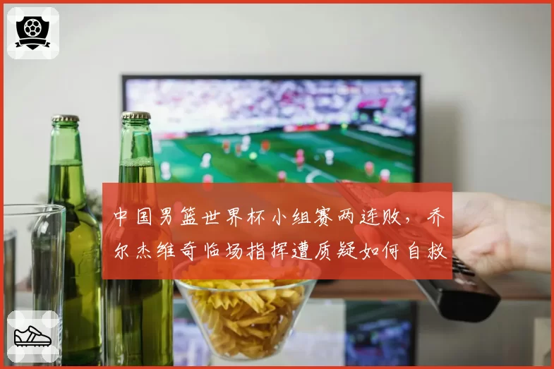 中国男篮世界杯小组赛两连败，乔尔杰维奇临场指挥遭质疑如何自救