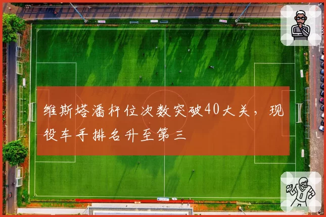 维斯塔潘杆位次数突破40大关,现役车手排名升至第三