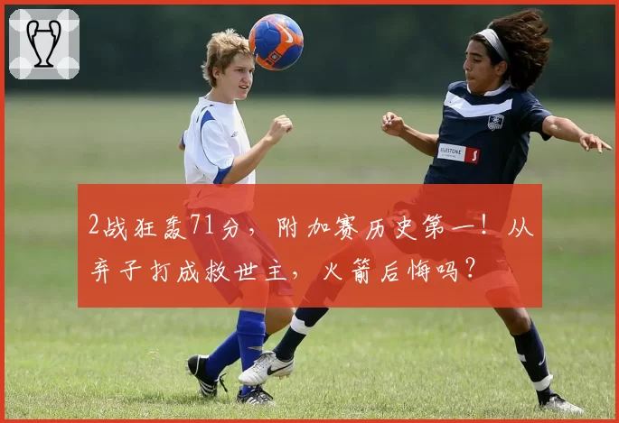 2战狂轰71分，附加赛历史第一！从弃子打成救世主，火箭后悔吗？