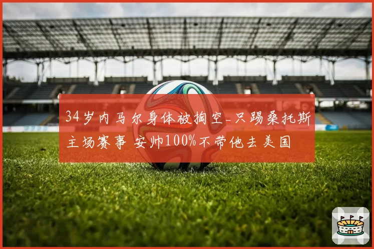 34岁内马尔身体被掏空_只踢桑托斯主场赛事 安帅100%不带他去美国