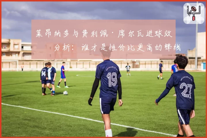 莱昂纳多与费利佩·席尔瓦进球效率分析：谁才是性价比更高的锋线杀手？