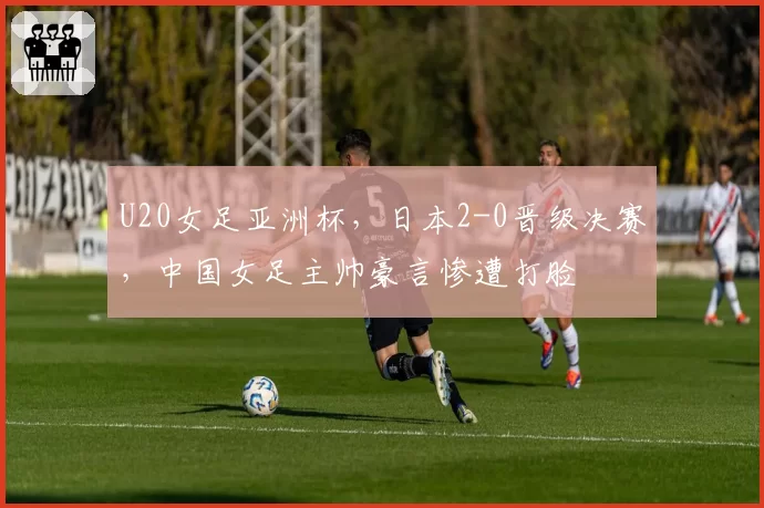 U20女足亚洲杯，日本2-0晋级决赛，中国女足主帅豪言惨遭打脸