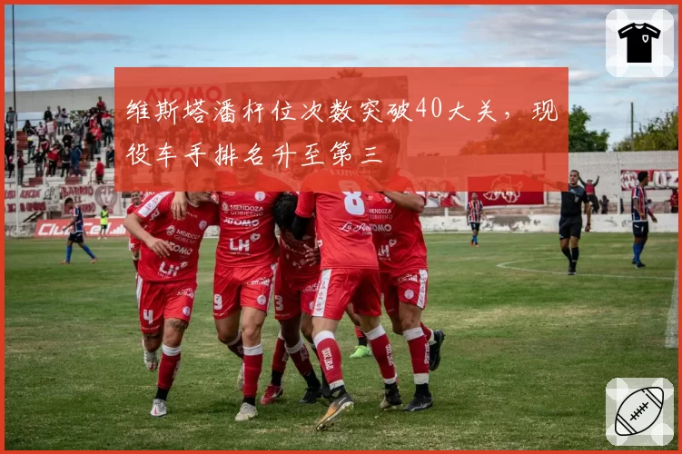 维斯塔潘杆位次数突破40大关,现役车手排名升至第三