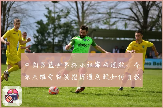 中国男篮世界杯小组赛两连败，乔尔杰维奇临场指挥遭质疑如何自救