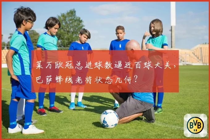 莱万欧冠总进球数逼近百球大关，巴萨锋线老将状态几何？