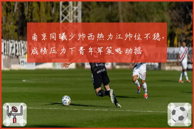 南京同曦少帅西热力江帅位不稳，成绩压力下青年军策略动摇