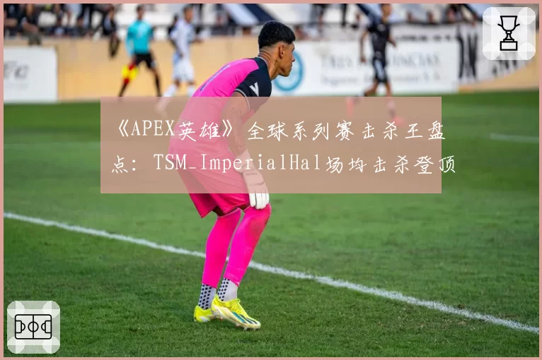 《APEX英雄》全球系列赛击杀王盘点：TSM_ImperialHal场均击杀登顶