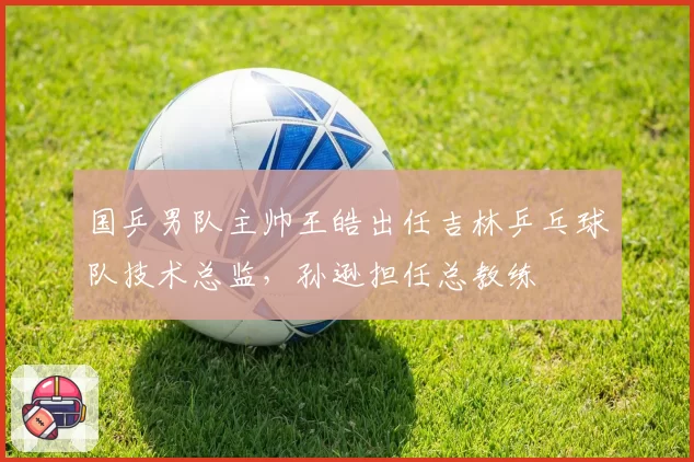 国乒男队主帅王皓出任吉林乒乓球队技术总监,孙逊担任总教练