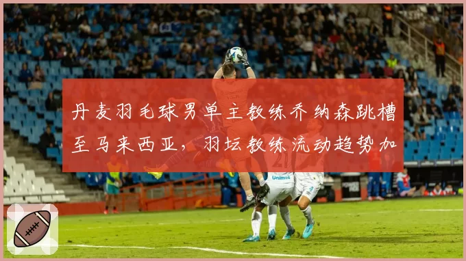 丹麦羽毛球男单主教练乔纳森跳槽至马来西亚，羽坛教练流动趋势加剧