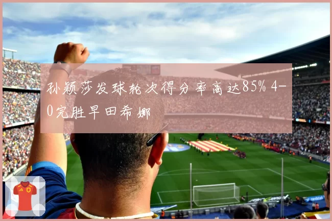 孙颖莎发球轮次得分率高达85% 4-0完胜早田希娜