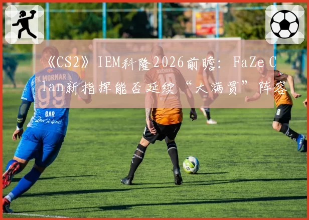 《CS2》IEM科隆2026前瞻：FaZe Clan新指挥能否延续“大满贯”阵容统治力？