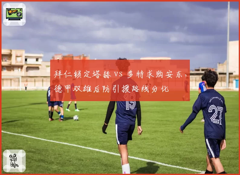 拜仁锁定塔赫 vs 多特求购安东,德甲双雄后防引援路线分化