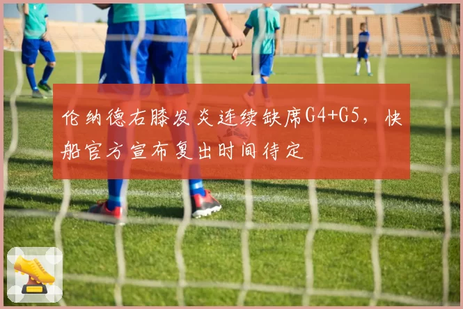 伦纳德右膝发炎连续缺席G4+G5,快船官方宣布复出时间待定