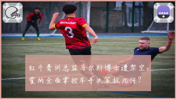 红牛青训总监马尔科博士遭架空，霍纳全面掌控车手决策权几何？