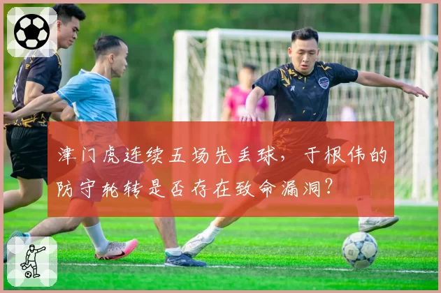 津门虎连续五场先丢球,于根伟的防守轮转是否存在致命漏洞?
