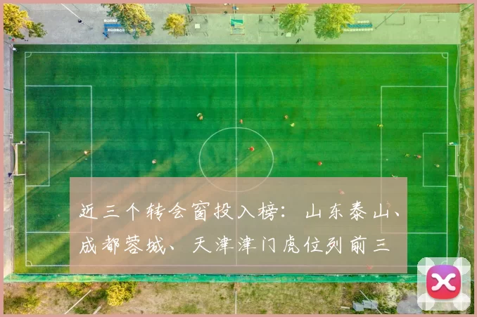 近三个转会窗投入榜：山东泰山、成都蓉城、天津津门虎位列前三