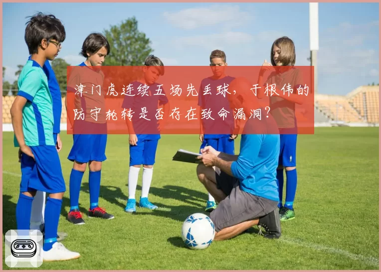 津门虎连续五场先丢球,于根伟的防守轮转是否存在致命漏洞?