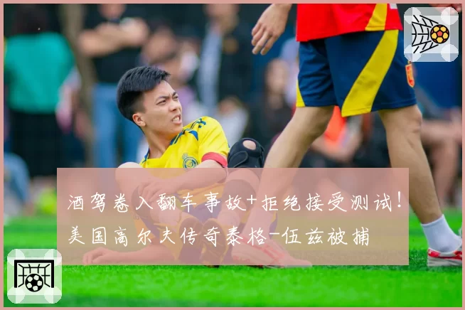 酒驾卷入翻车事故+拒绝接受测试！美国高尔夫传奇泰格-伍兹被捕