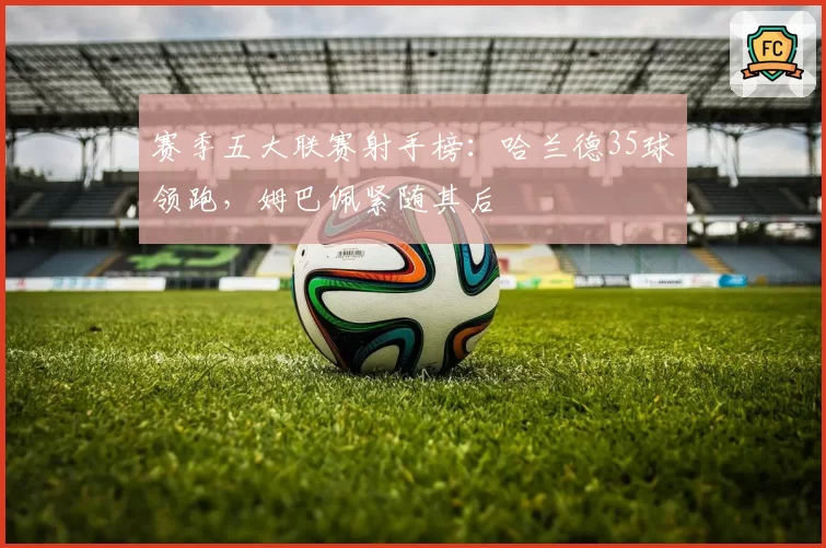 赛季五大联赛射手榜：哈兰德35球领跑，姆巴佩紧随其后