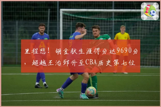 里程悲!胡金秋生涯得分达9690分,超越王治郅升至CBA历史第七位
