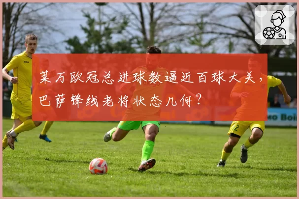 莱万欧冠总进球数逼近百球大关，巴萨锋线老将状态几何？