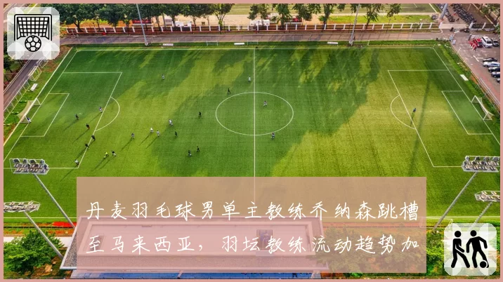 丹麦羽毛球男单主教练乔纳森跳槽至马来西亚，羽坛教练流动趋势加剧