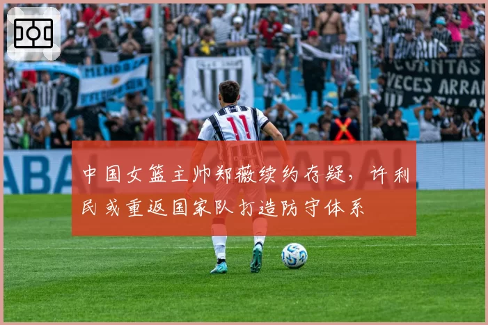 中国女篮主帅郑薇续约存疑,许利民或重返国家队打造防守体系
