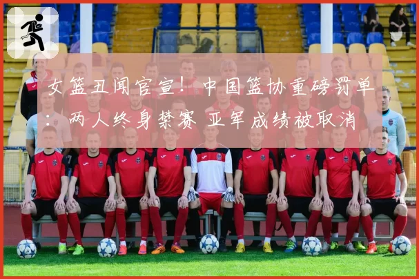 女篮丑闻官宣！中国篮协重磅罚单：两人终身禁赛 亚军成绩被取消