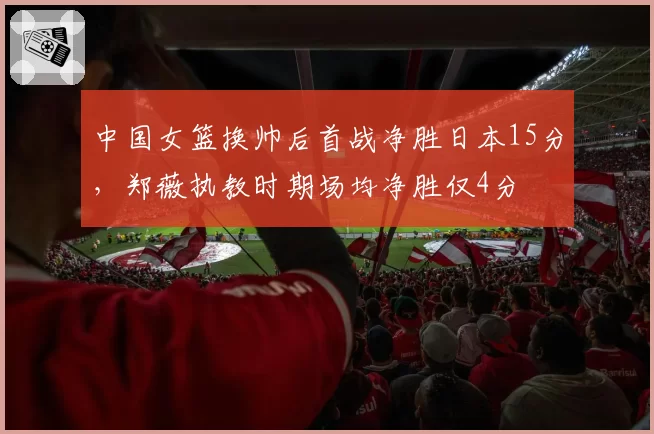 中国女篮换帅后首战净胜日本15分,郑薇执教时期场均净胜仅4分